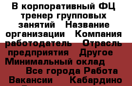 В корпоративный ФЦ тренер групповых занятий › Название организации ­ Компания-работодатель › Отрасль предприятия ­ Другое › Минимальный оклад ­ 13 500 - Все города Работа » Вакансии   . Кабардино-Балкарская респ.,Нальчик г.